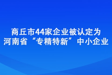 商丘市44家企業被認定為河南省“專精特新”中小企業