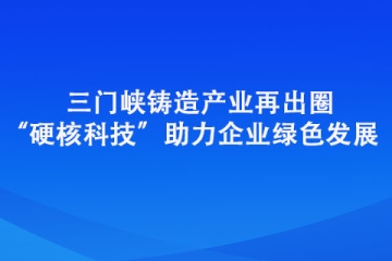 三門峽鑄造產業再出圈 “硬核科技”助力企業綠色發展