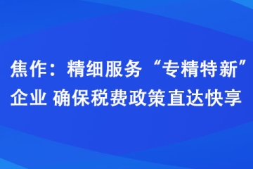 焦作：精細服務“專精特新”企業 確保稅費政策直達快享