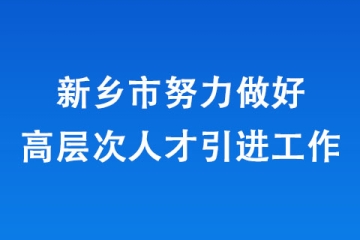 新鄉市努力做好高層次人才引進工作