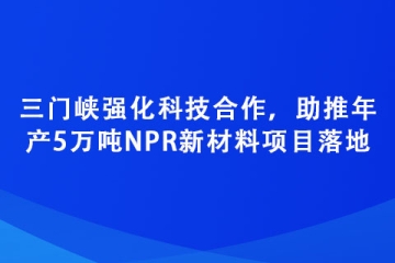三門峽強化科技合作，助推年產5萬噸NPR新材料項目落地