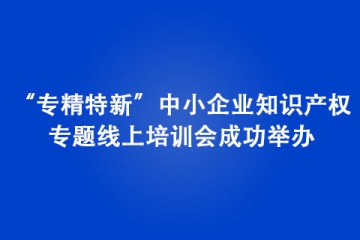 “專精特新”中小企業知識產權專題線上培訓會成功舉辦