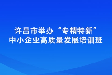 許昌市舉辦“專精特新” 中小企業高質量發展培訓班