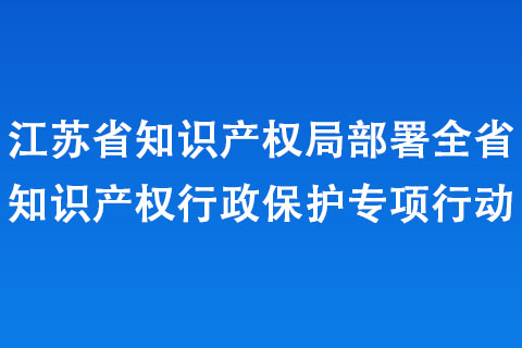 江蘇省知識產權局部署全省知識產權行政保護專項行動 江蘇省知識產權局部署全省知識產權行政保護專項行動