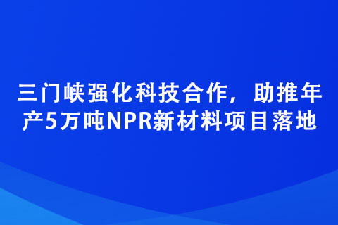 三門峽強化科技合作，助推年產5萬噸NPR新材料項目落地